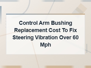 Control Arm Bushing Replacement Cost to Fix Steering Vibration Over 60 Mph