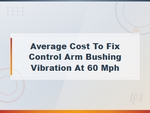 Average Cost to Fix Control Arm Bushing Vibration at 60 Mph