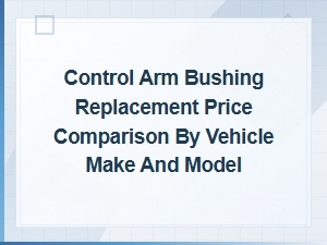 Control Arm Bushing Replacement Cost by Vehicle Make and Model