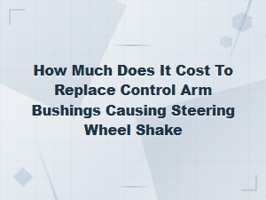 Control Arm Bushing Replacement Cost for Steering Wheel Shake